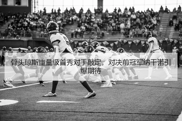 骨头琼斯重量级首秀对手敲定，对决前冠军纳干诺引爆期待